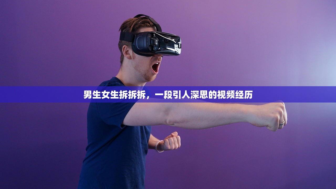 男生女生拆拆拆，一段引人深思的视频经历